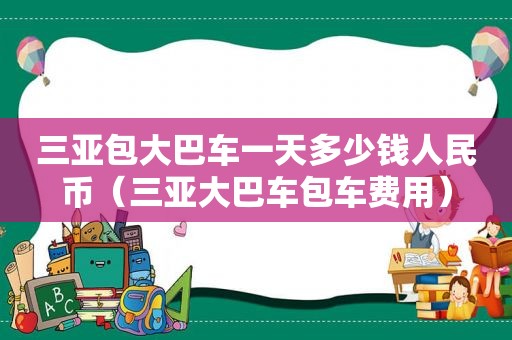 三亚包大巴车一天多少钱人民币（三亚大巴车包车费用）