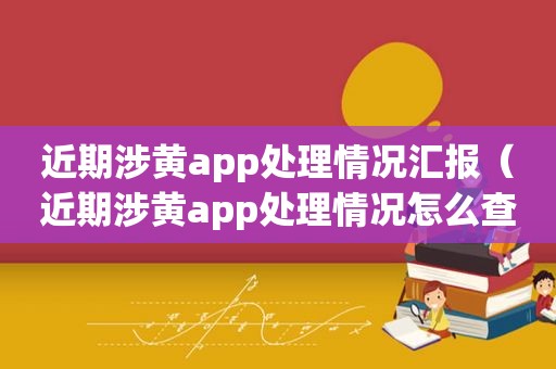 近期涉黄app处理情况汇报（近期涉黄app处理情况怎么查）