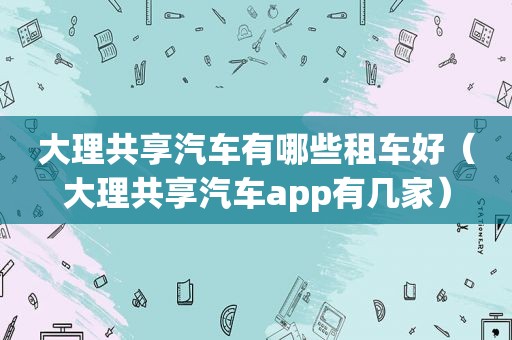 大理共享汽车有哪些租车好（大理共享汽车app有几家）