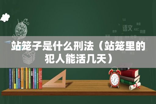 站笼子是什么刑法（站笼里的犯人能活几天）