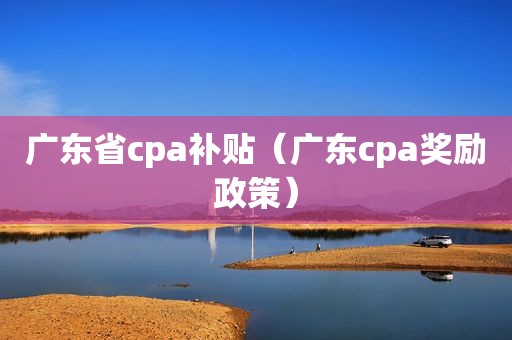 广东省cpa补贴（广东cpa奖励政策）