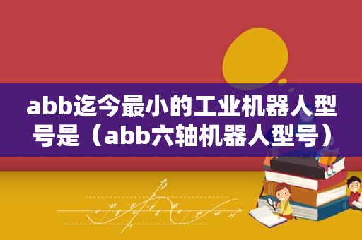 abb迄今最小的工业机器人型号是（abb六轴机器人型号）