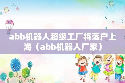 abb机器人超级工厂将落户上海（abb机器人厂家）