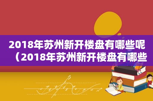 2018年苏州新开楼盘有哪些呢（2018年苏州新开楼盘有哪些房子）