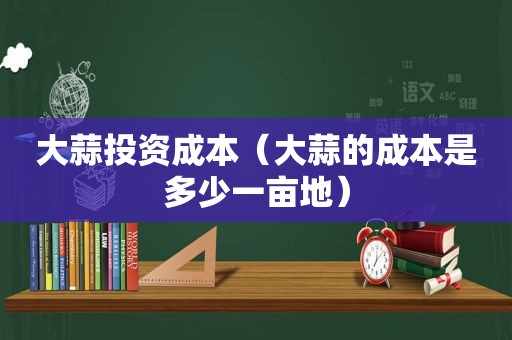 大蒜投资成本（大蒜的成本是多少一亩地）