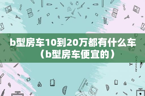 b型房车10到20万都有什么车（b型房车便宜的）