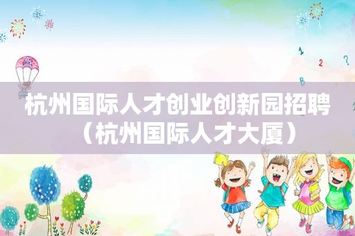 杭州国际人才创业创新园招聘（杭州国际人才大厦）