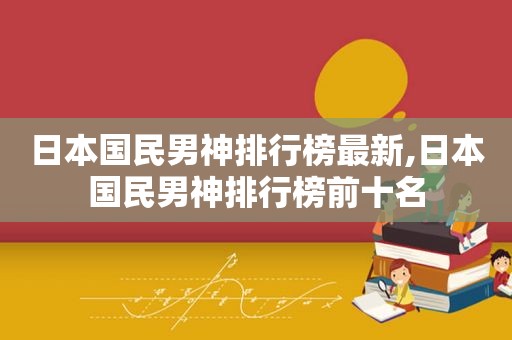 日本国民男神排行榜最新,日本国民男神排行榜前十名