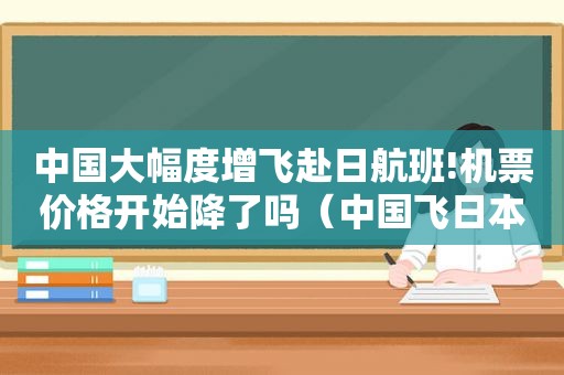 中国大幅度增飞赴日航班!机票价格开始降了吗（中国飞日本航班什么时候恢复）