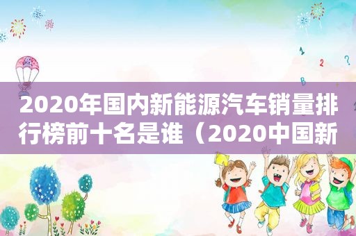 2020年国内新能源汽车销量排行榜前十名是谁（2020中国新能源汽车销量排行）