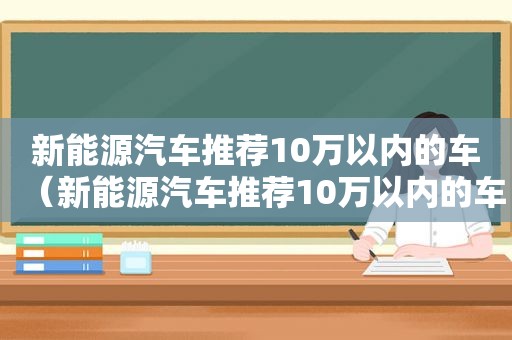 新能源汽车推荐10万以内的车（新能源汽车推荐10万以内的车型）