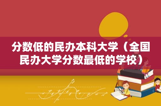 分数低的民办本科大学（全国民办大学分数最低的学校）