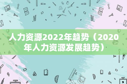 人力资源2022年趋势（2020年人力资源发展趋势）