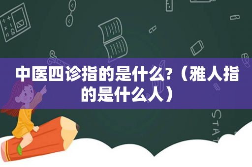 中医四诊指的是什么?（雅人指的是什么人）