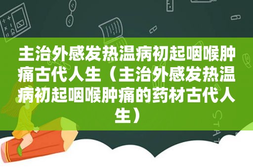 主治外感发热温病初起咽喉肿痛古代人生（主治外感发热温病初起咽喉肿痛的药材古代人生）