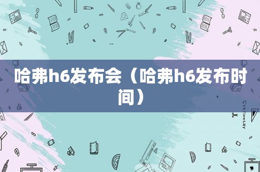 哈弗h6发布会（哈弗h6发布时间）