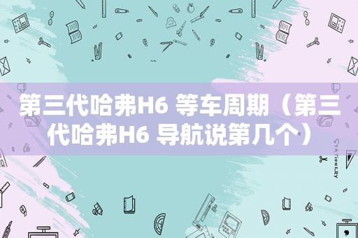 第三代哈弗H6 等车周期（第三代哈弗H6 导航说第几个）