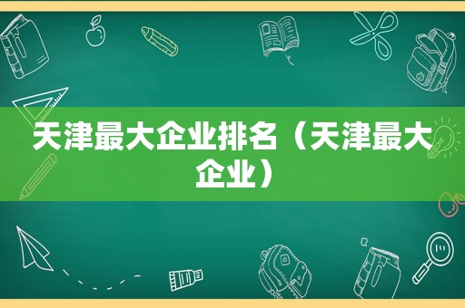 天津最大企业排名（天津最大企业）