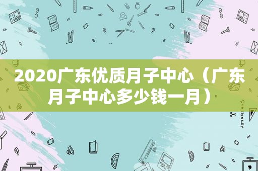 2020广东优质月子中心（广东月子中心多少钱一月）