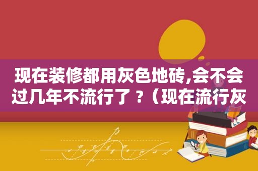 现在装修都用灰色地砖,会不会过几年不流行了 ?（现在流行灰色系地砖,其有什么优点和缺点?）