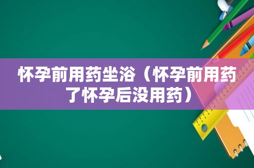 怀孕前用药坐浴（怀孕前用药了怀孕后没用药）