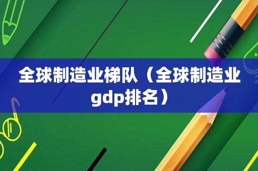 全球制造业梯队（全球制造业gdp排名）