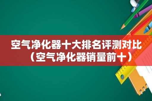 空气净化器十大排名评测对比（空气净化器销量前十）