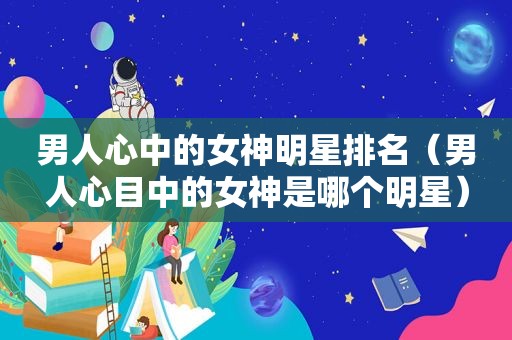 男人心中的女神明星排名（男人心目中的女神是哪个明星）