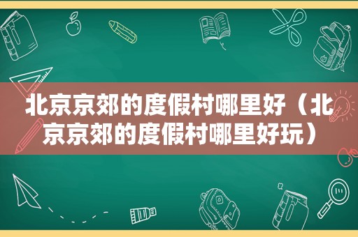 北京京郊的度假村哪里好（北京京郊的度假村哪里好玩）