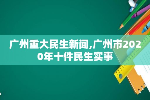 广州重大民生新闻,广州市2020年十件民生实事