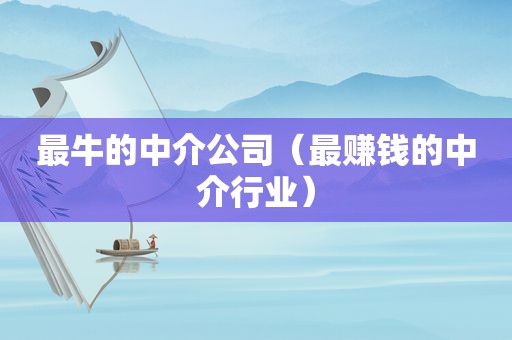 最牛的中介公司（最赚钱的中介行业）