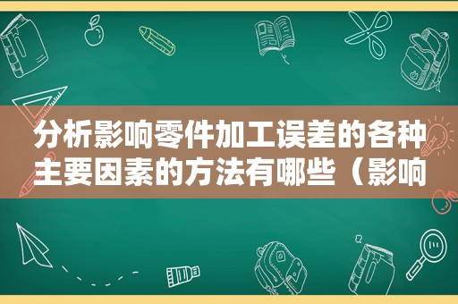 分析影响零件加工误差的各种主要因素的方法有哪些（影响零件加工精度的主要因素有哪些呢）