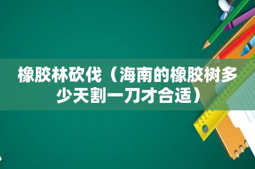 橡胶林砍伐（海南的橡胶树多少天割一刀才合适）