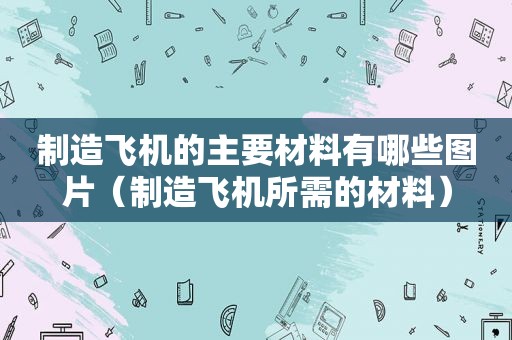 制造飞机的主要材料有哪些图片（制造飞机所需的材料）