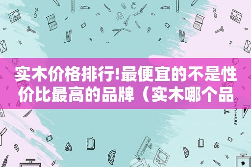 实木价格排行!最便宜的不是性价比最高的品牌（实木哪个品牌好）