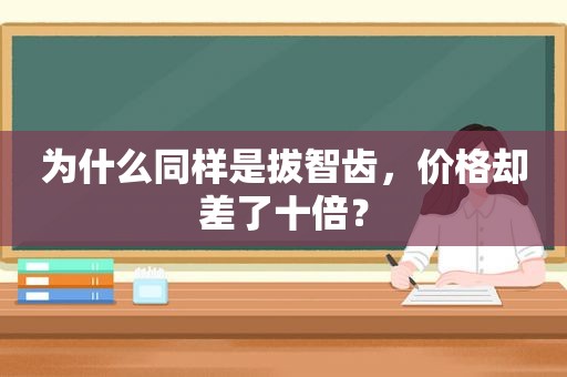 为什么同样是拔智齿，价格却差了十倍？