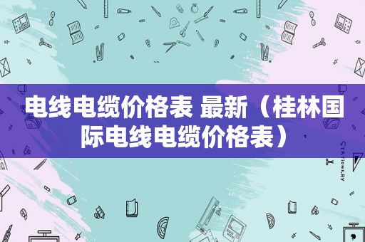 电线电缆价格表 最新（桂林国际电线电缆价格表）