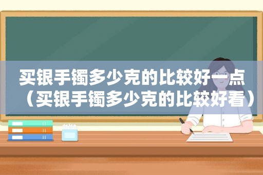 买银手镯多少克的比较好一点（买银手镯多少克的比较好看）