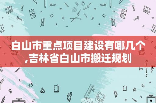 白山市重点项目建设有哪几个,吉林省白山市搬迁规划