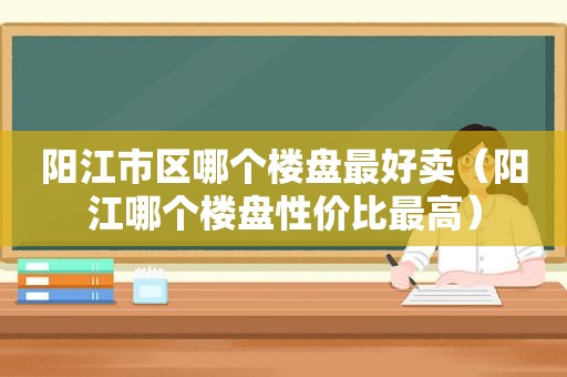 阳江市区哪个楼盘最好卖（阳江哪个楼盘性价比最高）