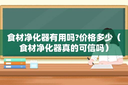 食材净化器有用吗?价格多少（食材净化器真的可信吗）