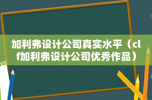 加利弗设计公司真实水平（clf加利弗设计公司优秀作品）