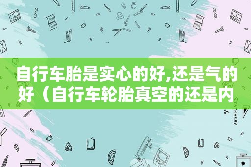 自行车胎是实心的好,还是气的好（自行车轮胎真空的还是内外胎的好些）