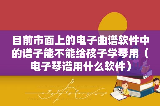 目前市面上的电子曲谱软件中的谱子能不能给孩子学琴用（电子琴谱用什么软件）