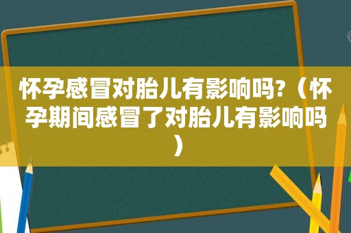 怀孕感冒对胎儿有影响吗?（怀孕期间感冒了对胎儿有影响吗）