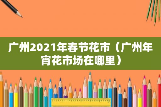 广州2021年春节花市（广州年宵花市场在哪里）