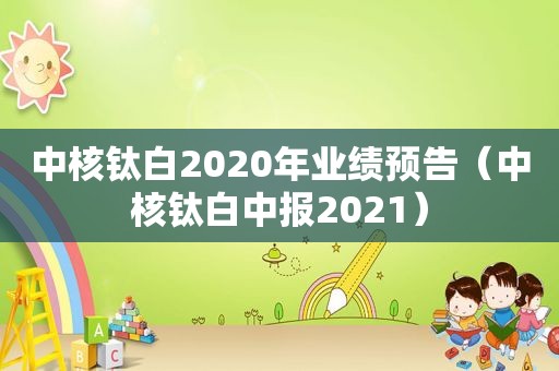 中核钛白2020年业绩预告（中核钛白中报2021）