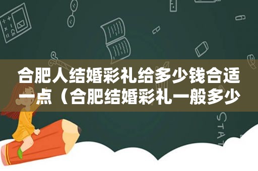 合肥人结婚彩礼给多少钱合适一点（合肥结婚彩礼一般多少）