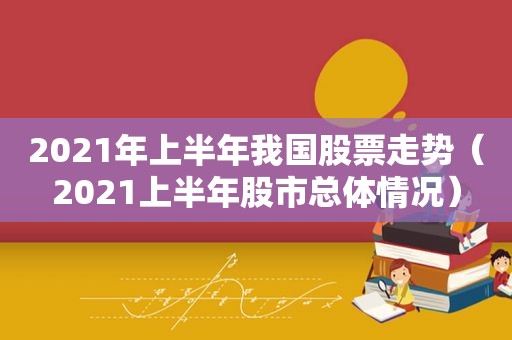 2021年上半年我国股票走势（2021上半年股市总体情况）