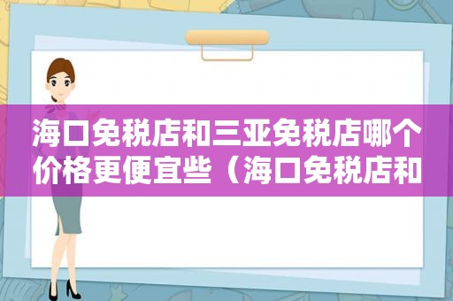 海口免税店和三亚免税店哪个价格更便宜些（海口免税店和三亚免税店哪个价格更便宜一些）